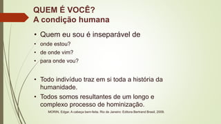 QUEM É VOCÊ?
A condição humana
• Quem eu sou é inseparável de
• onde estou?
• de onde vim?
• para onde vou?
• Todo indivíduo traz em si toda a história da
humanidade.
• Todos somos resultantes de um longo e
complexo processo de hominização.
MORIN, Edgar. A cabeça bem-feita. Rio de Janeiro: Editora Bertrand Brasil, 2009.
 