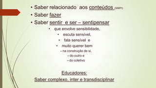 • Saber relacionado aos conteúdos (SIM!!!)
• Saber fazer
• Saber sentir e ser – sentipensar
• que envolve sensibilidade,
• escuta sensível,
• fala sensível e
• muito querer bem
– na construção de si,
– do outro e
– do coletivo
Educadores:
Saber complexo, inter e transdisciplinar
 