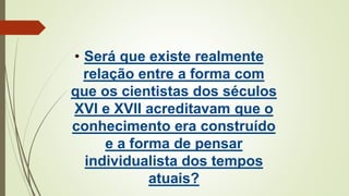 • Será que existe realmente
relação entre a forma com
que os cientistas dos séculos
XVI e XVII acreditavam que o
conhecimento era construído
e a forma de pensar
individualista dos tempos
atuais?
 