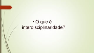 • O que é
interdisciplinaridade?
 