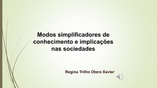 Modos simplificadores de
conhecimento e implicações
nas sociedades
Regina Trilho Otero Xavier
 
