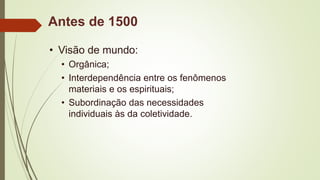 Antes de 1500
• Visão de mundo:
• Orgânica;
• Interdependência entre os fenômenos
materiais e os espirituais;
• Subordinação das necessidades
individuais às da coletividade.
 