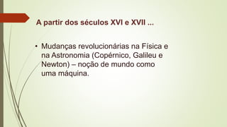 A partir dos séculos XVI e XVII ...
• Mudanças revolucionárias na Física e
na Astronomia (Copérnico, Galileu e
Newton) – noção de mundo como
uma máquina.
 