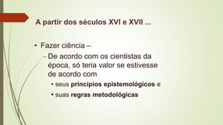 A partir dos séculos XVI e XVII ...
• Fazer ciência –
– De acordo com os cientistas da
época, só teria valor se estivesse
de acordo com
• seus princípios epistemológicos e
• suas regras metodológicas
 