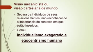 Visão mecanicista ou
visão cartesiana de mundo
• Separa os indivíduos de seus
relacionamentos, não reconhecendo
a importância do contexto em que
estão inseridos.
• Gerou
individualismo exagerado e
egocentrismo humano
 