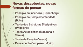 Novas descobertas, novas
formas de pensar
• Princípio da Incerteza (Heisenberg)
• Princípio da Complementaridade
(Bohr)
• Teoria das Estruturas Dissipativas
(Prigogine)
• Teoria Autopoiética (Maturana e
Varela)
• Teoria da Enação (Varela)
• Pensamento Complexo (Morin)
 