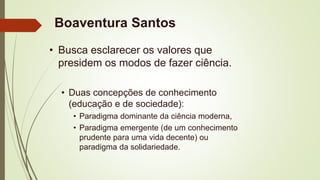 Boaventura Santos
• Busca esclarecer os valores que
presidem os modos de fazer ciência.
• Duas concepções de conhecimento
(educação e de sociedade):
• Paradigma dominante da ciência moderna,
• Paradigma emergente (de um conhecimento
prudente para uma vida decente) ou
paradigma da solidariedade.
 