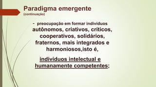 Paradigma emergente
(continuação)
- preocupação em formar indivíduos
autônomos, criativos, críticos,
cooperativos, solidários,
fraternos, mais integrados e
harmoniosos,isto é,
indivíduos intelectual e
humanamente competentes;
 
