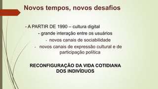 - A PARTIR DE 1990 – cultura digital
- grande interação entre os usuários
- novos canais de sociabilidade
- novos canais de expressão cultural e de
participação política
RECONFIGURAÇÃO DA VIDA COTIDIANA
DOS INDIVÍDUOS
Novos tempos, novos desafios
 