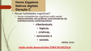 • Novas habilidades cognitivas?
• novas competências cognitivas estão sendo
desenvolvidas nas práticas comunicativas do
entretenimento contemporâneo
• cibertextuais,
• lógicas,
• criativas,
• sensoriais e
• sociais.
(RÉGIS, 2010)
(estão sendo desenvolvidas FORA DA ESCOLA)
Homo Zappiens
Nativos digitais
Geração C
 