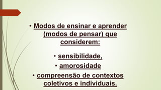• Modos de ensinar e aprender
(modos de pensar) que
considerem:
• sensibilidade,
• amorosidade
• compreensão de contextos
coletivos e individuais.
 