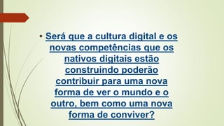 • Será que a cultura digital e os
novas competências que os
nativos digitais estão
construindo poderão
contribuir para uma nova
forma de ver o mundo e o
outro, bem como uma nova
forma de conviver?
 