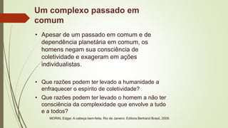 Um complexo passado em
comum
• Apesar de um passado em comum e de
dependência planetária em comum, os
homens negam sua consciência de
coletividade e exageram em ações
individualistas.
• Que razões podem ter levado a humanidade a
enfraquecer o espírito de coletividade?
• Que razões podem ter levado o homem a não ter
consciência da complexidade que envolve a tudo
e a todos?
MORIN, Edgar. A cabeça bem-feita. Rio de Janeiro: Editora Bertrand Brasil, 2009.
 