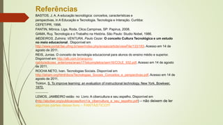 Referências
BASTOS, J. A. A educação tecnológica: conceitos, características e
perspectivas, in A Educação e Tecnologia. Tecnologia e Interação. Curitiba:
CEFET/PR, 1998.
FANTIN, Mônica. Liga, Roda, Clica.Campinas, SP: Papirus, 2008.
GAMA, Ruy, Tecnologia e o Trabalho na História. São Paulo: Studio Nobel, 1986.
MEDEIROS, Zulmira; VENTURA, Paulo Cezar. O conceito Cultura Tecnológica e um estudo
no meio educacional . Disponível em
http://www.portal.fae.ufmg.br/seer/index.php/ensaio/article/viewFile/133/183. Acesso em 14 de
agosto de 2011.
REIS, Junias. O conceito de tecnologia educacional para alunos do ensino médio e superior.
Disponível em http://alb.com.br/arquivo-
morto/edicoes_anteriores/anais17/txtcompletos/sem16/COLE_932.pdf. Acesso em 14 de agosto
de 2011.
ROCHA NETO, Ivan. Tecnologias Sociais. Disponível em
http://ieham.org/html/docs/Tecnologias_Sociais_Conceitos_e_perspectivas.pdf. Acesso em 14 de
agosto de 2011.
Tickton, S. To improve learning: an evaluation of instructional technology. New York, Bowkwer,
1970.
..............
LEMOS, JAMBEIRO estão no Livro: A cibercultura e seu espelho. Disponível em
(http://abciber.org/publicacoes/livro1/a_cibercultura_e_seu_espelho.pdf) – não deixem de ler
algumas partes desse livro – FANTÁSTICO!!!
 