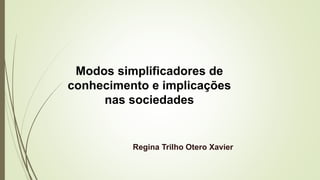 Modos simplificadores de
conhecimento e implicações
nas sociedades
Regina Trilho Otero Xavier
 