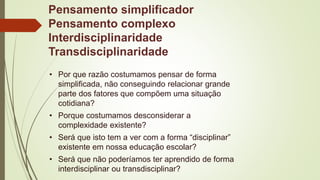 Pensamento simplificador
Pensamento complexo
Interdisciplinaridade
Transdisciplinaridade
• Por que razão costumamos pensar de forma
simplificada, não conseguindo relacionar grande
parte dos fatores que compõem uma situação
cotidiana?
• Porque costumamos desconsiderar a
complexidade existente?
• Será que isto tem a ver com a forma “disciplinar”
existente em nossa educação escolar?
• Será que não poderíamos ter aprendido de forma
interdisciplinar ou transdisciplinar?
 