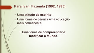 Para Ivani Fazenda (1992, 1995)
• Uma atitude de espírito.
• Uma forma de permitir uma educação
mais permanente.
• Uma forma de compreender e
modificar o mundo.
 