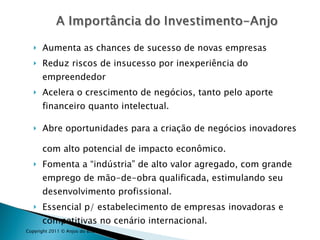 Aumenta as chances de sucesso de novas empresas Reduz riscos de insucesso por inexperiência do empreendedor Acelera o crescimento de negócios, tanto pelo aporte financeiro quanto intelectual. Abre oportunidades para a criação de negócios inovadores com alto potencial de impacto econômico. Fomenta a “indústria” de alto valor agregado, com grande emprego de mão-de-obra qualificada, estimulando seu desenvolvimento profissional. Essencial p/ estabelecimento de empresas inovadoras e competitivas no cenário internacional. Copyright 2011 © Anjos do Brasil 
