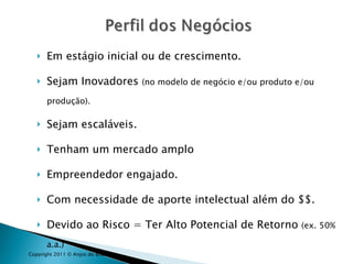 Em estágio inicial ou de crescimento. Sejam Inovadores  (no modelo de negócio e/ou produto e/ou produção). Sejam escaláveis. Tenham um mercado amplo Empreendedor engajado. Com necessidade de aporte intelectual além do $$. Devido ao Risco = Ter Alto Potencial de Retorno  (ex. 50% a.a.) Copyright 2011 © Anjos do Brasil 