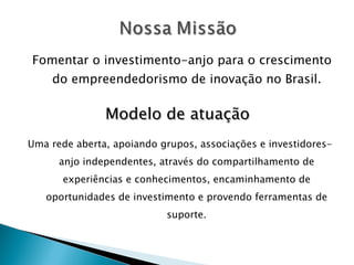 Fomentar o investimento-anjo para o crescimento do empreendedorismo de inovação no Brasil. Modelo de atuação Uma rede aberta, apoiando grupos, associações e investidores-anjo independentes, através do compartilhamento de experiências e conhecimentos, encaminhamento de oportunidades de investimento e provendo ferramentas de suporte. 
