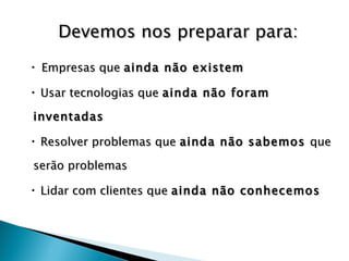 Empresas que  ainda não existem  Usar tecnologias que  ainda não foram inventadas Resolver problemas que  ainda não sabemos  que serão problemas Lidar com clientes que  ainda não conhecemos Devemos nos preparar para: 
