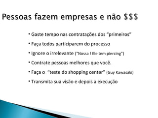 Gaste tempo nas contratações dos “primeiros” Faça todos participarem do processo Ignore o irrelevante  (“Nossa ! Ele tem piercing”) Contrate pessoas melhores que você. Faça o  “teste do shopping center”  (Guy Kawasaki) Transmita sua visão e depois a execução Pessoas fazem empresas e não $$$ 