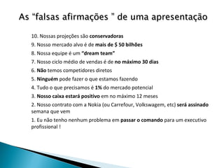 10. Nossas projeções são  conservadoras 9. Nosso mercado alvo é de  mais de $ 50 bilhões 8. Nossa equipe é um  “dream team” 7. Nosso ciclo médio de vendas é de  no máximo 30 dias 6.  Não  temos competidores diretos 5.  Ninguém  pode fazer o que estamos fazendo 4. Tudo o que precisamos é  1%  do mercado potencial 3.  Nosso caixa estará positivo  em no máximo 12 meses 2. Nosso contrato com a Nokia (ou Carrefour, Volkswagem, etc)  será assinado  semana que vem 1. Eu não tenho nenhum problema em  passar o comando  para um executivo profissional ! As “falsas afirmações ” de uma apresentação 
