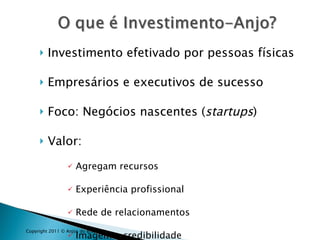 Investimento efetivado por pessoas físicas Empresários e executivos de sucesso Foco: Negócios nascentes ( startups )  Valor:  Agregam recursos Experiência profissional Rede de relacionamentos  Imagem e credibilidade Copyright 2011 © Anjos do Brasil 