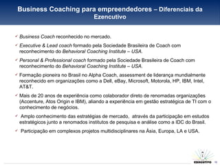 Business Coach  reconhecido no mercado. Executive & Lead coach  formado pela Sociedade Brasileira de Coach com reconhecimento do  Behavioral Coaching Institute – USA. Personal & Professional coach  formado pela Sociedade Brasileira de Coach com reconhecimento do  Behavioral Coaching Institute – USA. Formação pioneira no Brasil no Alpha Coach, assessment de liderança mundialmente reconhecido em organizações como a Dell, eBay, Microsoft, Motorola, HP, IBM, Intel, AT&T. Mais de 20 anos de experiência como colaborador direto de renomadas organizações (Accenture, Atos Origin e IBM), aliando a experiência em gestão estratégica de TI com o conhecimento de negócios. Amplo conhecimento das estratégias de mercado,  através da participação em estudos estratégicos junto a renomados institutos de pesquisa e análise como a IDC do Brasil. Participação em complexos projetos multidisciplinares na Ásia, Europa, LA e USA. Business Coaching para empreendedores  – Diferenciais da Ezencutivo 