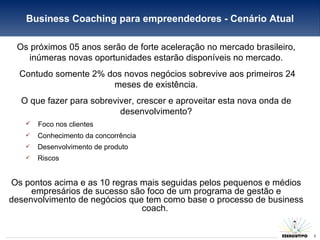 Business Coaching para empreendedores - Cenário Atual Os próximos 05 anos serão de forte aceleração no mercado brasileiro, inúmeras novas oportunidades estarão disponíveis no mercado. Contudo somente 2% dos novos negócios sobrevive aos primeiros 24 meses de existência. O que fazer para sobreviver, crescer e aproveitar esta nova onda de desenvolvimento? Foco nos clientes Conhecimento da concorrência  Desenvolvimento de produto  Riscos Os pontos acima e as 10 regras mais seguidas pelos pequenos e médios empresários de sucesso são foco de um programa de gestão e desenvolvimento de negócios que tem como base o processo de business coach.  