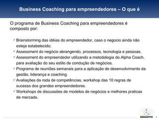 O programa de Business Coaching para empreendedores é composto por: Brainstorming das idéias do empreendedor, caso o negocio ainda não esteja estabelecido; Assessment do negócio abrangendo, processos, tecnologia e pessoas. Assessment do empreendedor utilizando a metodologia do Alpha Coach, para avaliação do seu estilo de condução de negócios. Programa de reuniões semanais para a aplicação de desenvolvimento da gestão, liderança e coaching. Avaliações da roda de competências, workshop das 10 regras de sucesso dos grandes empreendedores. Workshops de discussões de modelos de negócios e melhores praticas de mercado. Business Coaching para empreendedores – O que é 