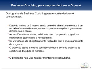 O programa de Business Coaching para empreendedores é composto por: Duração mínima de 3 meses, sendo que o benchmark de mercado é de aproximadamente 6 meses, com acompanhamento pós-programa a ser definido com o cliente. As reuniões são semanais, individuais com o empresário e  gestores operacionais (caso exista a necessidade). Os workshops são obrigatoriamente realizados com o grupo participante do programa. O processo segue a mesma confidencialidade e ética do processo de coaching já difundido no mercado. O programa não visa realizar mentoring e consultoria. Business Coaching para empreendedores – O que é 