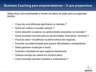 Business Coaching para empreendedores – O que proporciona Saiba atuar com propriedade e monte um plano de ação para os seguintes pontos: O que faz uma diferença significante no mercado ? Como ser criativo e inovador sempre ? Como descobrir e explorar as oportunidades crescentes no mercado ? Como encontrar recursos para as oportunidades, financeiros, humanos ? Fluxo de caixa = Excelência na sobrevivência dos negócios; Encontre sua determinação para superar dificuldades e competidores; Saiba gerenciar mudanças e riscos. Controle o resultado de seus negócios diariamente. Coloque sempre seu cliente em primeiro plano. Como encorajar opiniões honestas e colaborativas ? 
