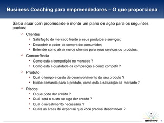 Business Coaching para empreendedores – O que proporciona Saiba atuar com propriedade e monte um plano de ação para os seguintes pontos: Clientes Satisfação do mercado frente a seus produtos e serviços; Descobrir o poder de compra do consumidor; Entender como atrair novos clientes para seus serviços ou produtos; Concorrência Como está a competição no mercado ? Como está a qualidade da competição e como competir ? Produto Qual o tempo e custo de desenvolvimento do seu produto ? Existe demanda para o produto, como está a saturação de mercado ? Riscos O que pode dar errado ? Qual será o custo se algo der errado ? Qual o investimento necessário ? Quais as áreas de expertise que você precisa desenvolver ? 