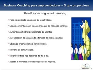 Benefícios do programa do coaching: Foco no resultado e aumento de lucratividade. Estabelecimento de um plano estratégico de negócios concreto. Aumento na eficiência da retenção de talentos Alavancagem da criatividade e tomada de decisão correta. Objetivos organizacionais bem definidos. Melhoria da comunicação. Maior qualidade nos trabalhos do dia a dia. Acesso a melhores práticas de gestão do negócio. Business Coaching para empreendedores – O que proporciona 