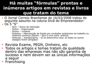 Há muitas ―fórmulas‖ prontas e
    inúmeros artigos em revistas e livros
            que tratam do tema
   O Jornal Correio Braziliense de 16/03/2008 tratou do
    seguinte assunto na coluna Divã do Empreendedor:
   Os 5 “S”
       ◦ Seiri – Senso de Utilização
       ◦ Seiton – Organização
       ◦ Seisou – Limpeza
       ◦ Seiketsu – Manutenção da Saúde por condições ambientais do trabalho ou
         melhoria contínua (Kaizen – Que é uma outra prática)
       ◦ Shitsuke – Autodisciplina – só se desenvolve esse, se todos os outros
         estágios forem atingidos!

• Revista Exame, PEGN, Dinheiro, etc
• Todos os artigos e temas tratam da qualidade
  dentro das empresas mas não são garantia de
  sucesso e nem devem ser as únicas informações
  a seguir
• Franchising
 