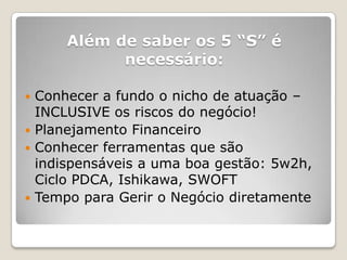 Além de saber os 5 ―S‖ é
           necessário:

 Conhecer a fundo o nicho de atuação –
  INCLUSIVE os riscos do negócio!
 Planejamento Financeiro
 Conhecer ferramentas que são
  indispensáveis a uma boa gestão: 5w2h,
  Ciclo PDCA, Ishikawa, SWOFT
 Tempo para Gerir o Negócio diretamente
 