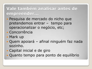 Vale também analisar antes de
empreender...
   Pesquisa de mercado do nicho que
    pretendemos entrar – tempo para
    operacionalizar o negócio, etc;
   Concorrência
   Mark up
   Quem apoiará – afinal ninguém faz nada
    sozinho.
   Capital inicial e de giro
   Quanto tempo para ponto de equilíbrio
 