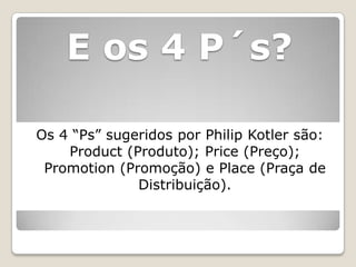 E os 4 P´s?

Os 4 “Ps” sugeridos por Philip Kotler são:
    Product (Produto); Price (Preço);
 Promotion (Promoção) e Place (Praça de
              Distribuição).
 