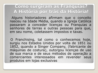 Como surgiram as Franquias?
  A História por trás da História!
 Alguns historiadores afirmam que o conceito
nasceu na Idade Média, quando a Igreja Católica
passaram a conceder licenças ou Franquias a
senhores de terras e outras pessoas para que,
em seu nome, coletassem impostos e taxas.

O Franchising, tal como o conhecemos hoje,
surgiu nos Estados Unidos por volta de 1851 ou
1852, quando a Singer Company, (fabricante de
máquinas de costura), outorgou licenças de uso
de sua marca e de seus métodos de operação a
comerciantes interessados em revender seus
produtos em lojas exclusivas
 