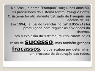 No Brasil, o nome “Franquia” surgiu nos anos 80.
  Os precursores do sistema foram, Yázigi e Bob's.
O sistema foi oficialmente batizado de Franquia na
                                     década de 90.
 Em 1994, a Lei do Franchising (nº 8.955/94) foi
         promulgada para regular as atividades do
                                           sistema.
   Com a explosão do sistema, multiplicaram-se os

 casos de   sucesso, mas também grandes
  fracassos,         o que acabou por determinar
             um processo de depuração das redes.
 