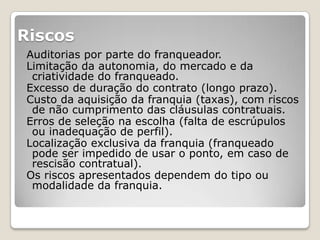 Riscos
Auditorias por parte do franqueador.
Limitação da autonomia, do mercado e da
 criatividade do franqueado.
Excesso de duração do contrato (longo prazo).
Custo da aquisição da franquia (taxas), com riscos
 de não cumprimento das cláusulas contratuais.
Erros de seleção na escolha (falta de escrúpulos
 ou inadequação de perfil).
Localização exclusiva da franquia (franqueado
 pode ser impedido de usar o ponto, em caso de
 rescisão contratual).
Os riscos apresentados dependem do tipo ou
 modalidade da franquia.
 