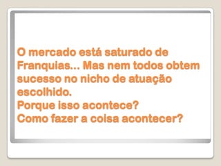 O mercado está saturado de
Franquias... Mas nem todos obtem
sucesso no nicho de atuação
escolhido.
Porque isso acontece?
Como fazer a coisa acontecer?
 
