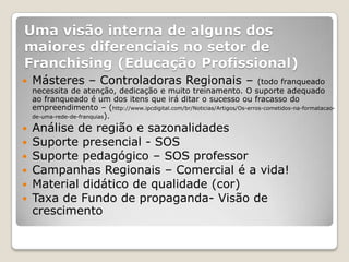 Uma visão interna de alguns dos
maiores diferenciais no setor de
Franchising (Educação Profissional)
   Másteres – Controladoras Regionais –                                   (todo franqueado
    necessita de atenção, dedicação e muito treinamento. O suporte adequado
    ao franqueado é um dos itens que irá ditar o sucesso ou fracasso do
    empreendimento – (http://www.ipcdigital.com/br/Noticias/Artigos/Os-erros-cometidos-na-formatacao-
    de-uma-rede-de-franquias).

   Análise de região e sazonalidades
   Suporte presencial - SOS
   Suporte pedagógico – SOS professor
   Campanhas Regionais – Comercial é a vida!
   Material didático de qualidade (cor)
   Taxa de Fundo de propaganda- Visão de
    crescimento
 