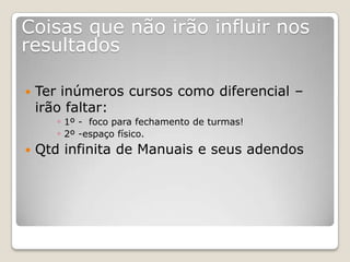 Coisas que não irão influir nos
resultados

   Ter inúmeros cursos como diferencial –
    irão faltar:
       ◦ 1º - foco para fechamento de turmas!
       ◦ 2º -espaço físico.
   Qtd infinita de Manuais e seus adendos
 