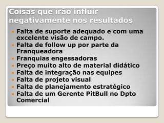 Coisas que irão influir
negativamente nos resultados
   Falta de suporte adequado e com uma
    excelente visão de campo.
   Falta de follow up por parte da
    Franqueadora
   Franquias engessadoras
   Preço muito alto de material didático
   Falta de integração nas equipes
   Falta de projeto visual
   Falta de planejamento estratégico
   Falta de um Gerente PitBull no Dpto
    Comercial
 