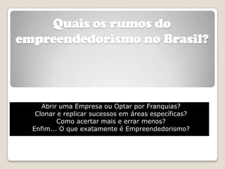 Quais os rumos do
empreendedorismo no Brasil?




     Abrir uma Empresa ou Optar por Franquias?
   Clonar e replicar sucessos em áreas específicas?
          Como acertar mais e errar menos?
  Enfim... O que exatamente é Empreendedorismo?
 