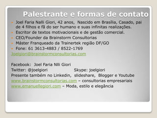 Palestrante e formas de contato
 Joel Faria Nalli Giori, 42 anos, Nascido em Brasília, Casado, pai
  de 4 filhos e fã do ser humano e suas infinitas realizações.
 Escritor de textos motivacionais e de gestão comercial.
 CEO/Founder da Brainstorm Consultorias
 Máster Franqueado da Trainertek região DF/GO
 Fone: 61 3613-4883 / 8522-1769
Joelgiori@brainstormconsultorias.com

Facebook: Joel Faria Nlli Giori
Twitter: @joelgiori             Skype: joelgiori
Presente também no Linkedin, slideshare, Blogger e Youtube
www.brainstormconsultorias.com – consultorias empresariais
www.emanuellegiori.com – Moda, estilo e elegância
 
