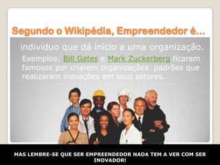 Segundo o Wikipédia, Empreendedor é...
 indivíduo que dá início a uma organização.
  Exemplos: Bill Gates e Mark Zuckerberg ficaram
  famosos por criarem organizações padrões que
  realizaram inovações em seus setores.




MAS LEMBRE-SE QUE SER EMPREENDEDOR NADA TEM A VER COM SER
                        INOVADOR!
 