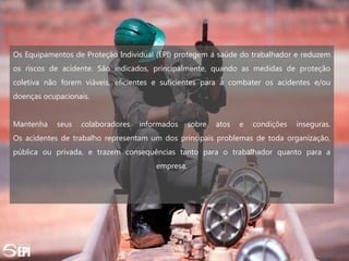Os Equipamentos de Proteção Individual (EPI) protegem a saúde do trabalhador e reduzem
os riscos de acidente. São indicados, principalmente, quando as medidas de proteção
coletiva não forem viáveis, eficientes e suficientes para a combater os acidentes e/ou
doenças ocupacionais.
Mantenha seus colaboradores informados sobre atos e condições inseguras.
Os acidentes de trabalho representam um dos principais problemas de toda organização,
pública ou privada, e trazem consequências tanto para o trabalhador quanto para a
empresa.
 